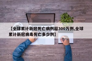 【全球累计新冠死亡病例超300万例,全球累计新冠病毒死亡多少例】