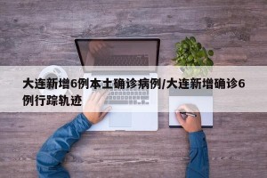 大连新增6例本土确诊病例/大连新增确诊6例行踪轨迹