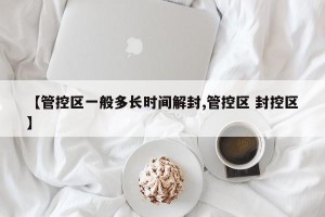 【管控区一般多长时间解封,管控区 封控区】