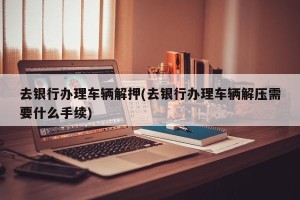 去银行办理车辆解押(去银行办理车辆解压需要什么手续)