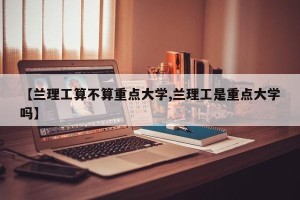 【兰理工算不算重点大学,兰理工是重点大学吗】