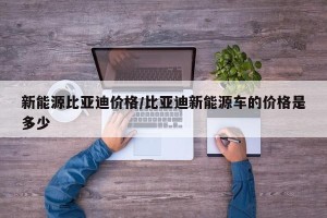 新能源比亚迪价格/比亚迪新能源车的价格是多少