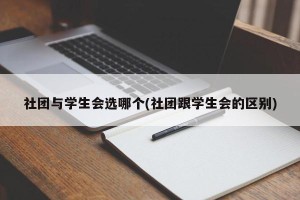 社团与学生会选哪个(社团跟学生会的区别)
